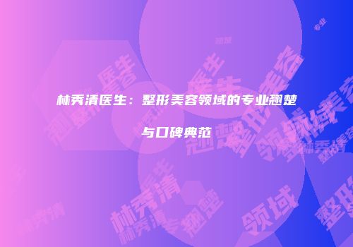 林秀清医生：整形美容领域的专业翘楚与口碑典范