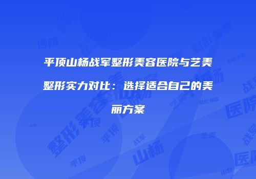 平顶山杨战军整形美容医院与艺美整形实力对比：选择适合自己的美丽方案