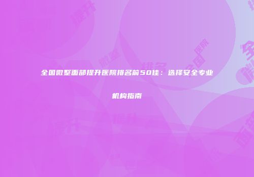 全国微整面部提升医院排名前50佳：选择安全专业机构指南
