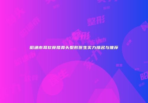 昭通市耳软骨隆鼻头整形医生实力排名与推荐