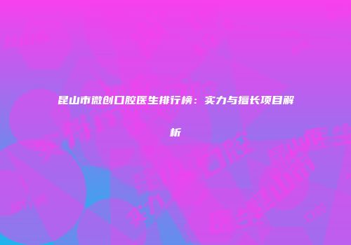 昆山市微创口腔医生排行榜：实力与擅长项目解析