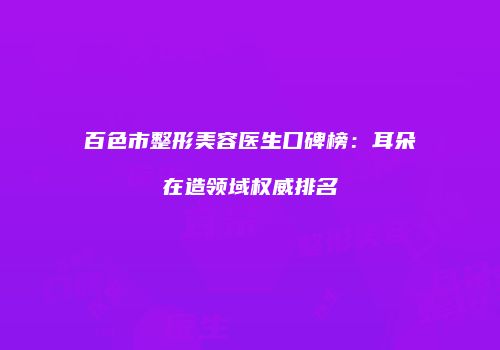 百色市整形美容医生口碑榜：耳朵在造领域权威排名