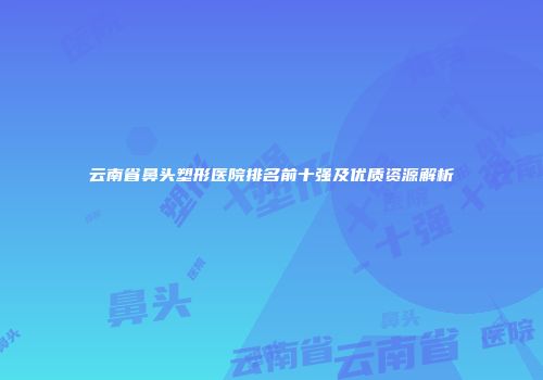 云南省鼻头塑形医院排名前十强及优质资源解析