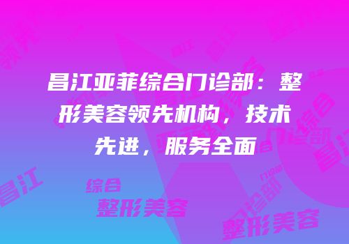 昌江亚菲综合门诊部：整形美容领先机构，技术先进，服务全面