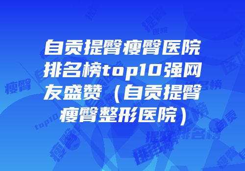自贡提臀瘦臀医院排名榜top10强网友盛赞（自贡提臀瘦臀整形医院）