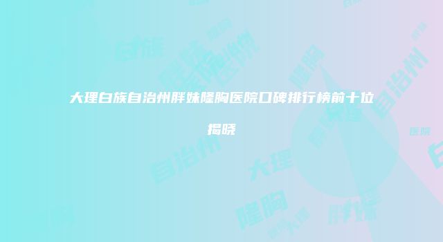 大理白族自治州胖妹隆胸医院口碑排行榜前十位揭晓