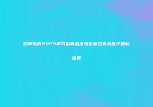 葫芦岛市2025年耳朵再造市场价格趋势与医疗机构推荐