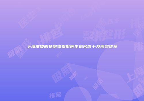 上海市吸脂祛眼袋整形医生排名前十及医院推荐