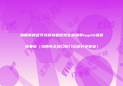 鸡西市烤瓷牙光敏修复医院在榜清单top10强倾情奉献（鸡西市正植口腔门诊部好还便宜）