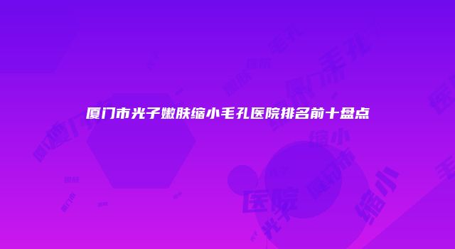 厦门市光子嫩肤缩小毛孔医院排名前十盘点
