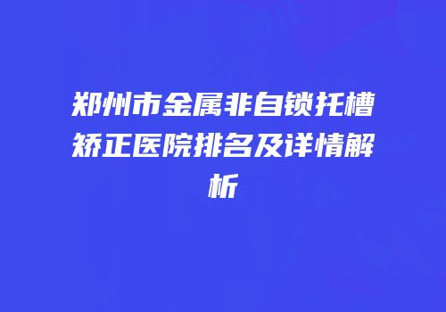 郑州市金属非自锁托槽矫正医院排名及详情解析