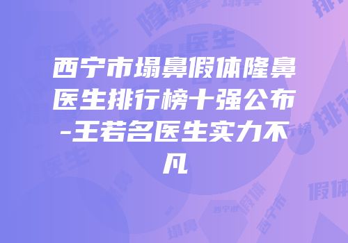 西宁市塌鼻假体隆鼻医生排行榜十强公布-王若名医生实力不凡