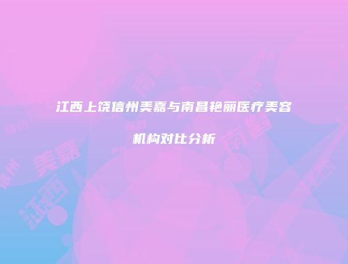 江西上饶信州美嘉与南昌艳丽医疗美容机构对比分析