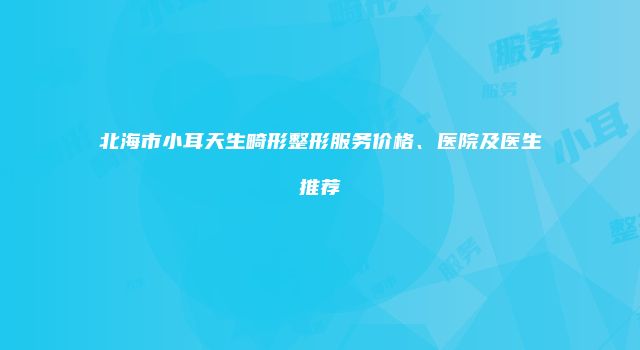 北海市小耳天生畸形整形服务价格、医院及医生推荐