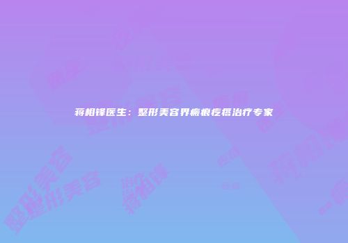 蒋相锋医生：整形美容界瘢痕疙瘩治疗专家