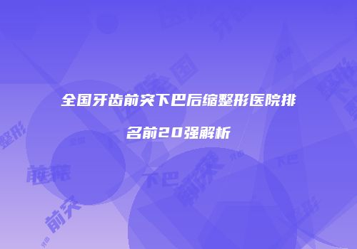 全国牙齿前突下巴后缩整形医院排名前20强解析