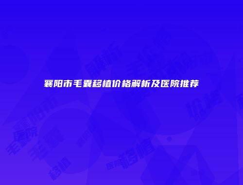 襄阳市毛囊移植价格解析及医院推荐