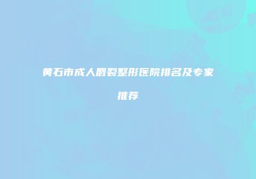 黄石市成人唇裂整形医院排名及专家推荐