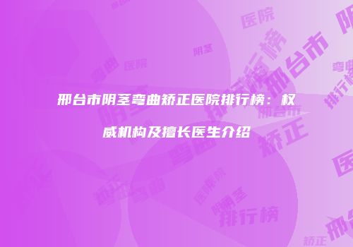邢台市阴茎弯曲矫正医院排行榜：权威机构及擅长医生介绍