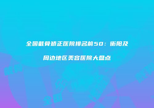 全国截骨矫正医院排名前50：衡阳及周边地区美容医院大盘点
