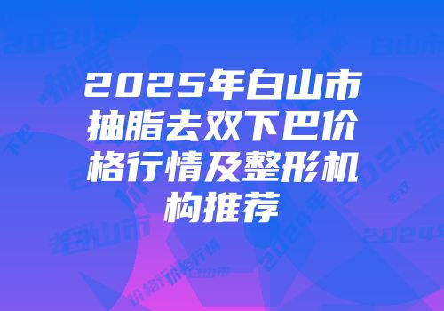 2025年白山市抽脂去双下巴价格行情及整形机构推荐