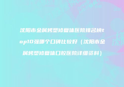 沈阳市金属烤塑修复体医院排名榜top10强哪个口碑比较好（沈阳市金属烤塑修复体口腔医院详细资料）