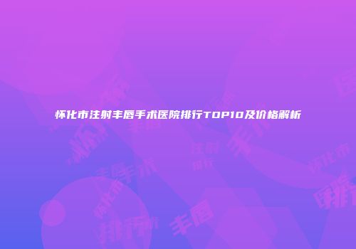 怀化市注射丰唇手术医院排行TOP10及价格解析