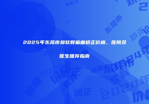 2025年东莞市鼻软骨偏曲矫正价格、医院及医生推荐指南