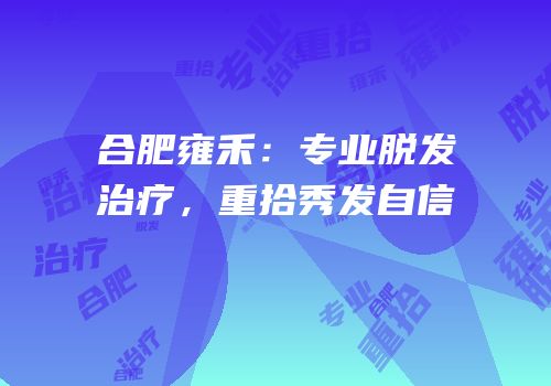 合肥雍禾：专业脱发治疗，重拾秀发自信