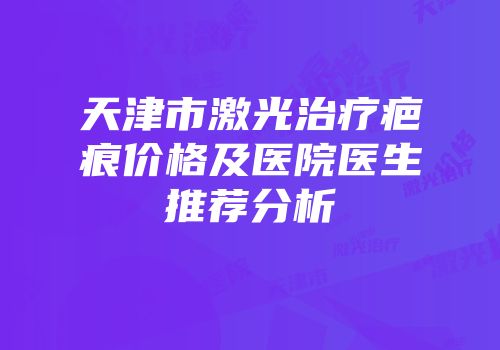 天津市激光治疗疤痕价格及医院医生推荐分析