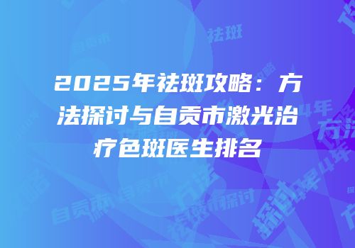 2025年祛斑攻略：方法探讨与自贡市激光治疗色斑医生排名