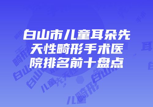 白山市儿童耳朵先天性畸形手术医院排名前十盘点