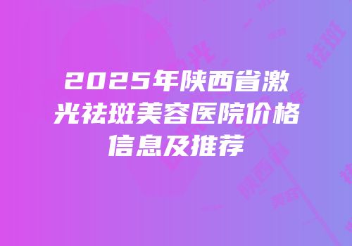2025年陕西省激光祛斑美容医院价格信息及推荐