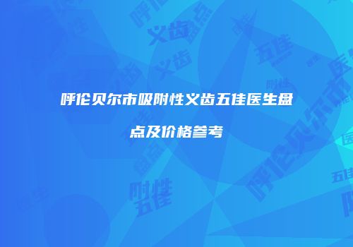 呼伦贝尔市吸附性义齿五佳医生盘点及价格参考
