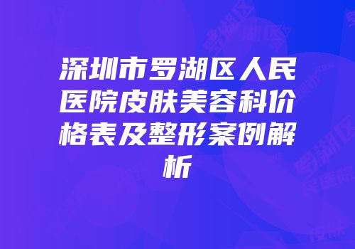 深圳市罗湖区人民医院皮肤美容科价格表及整形案例解析