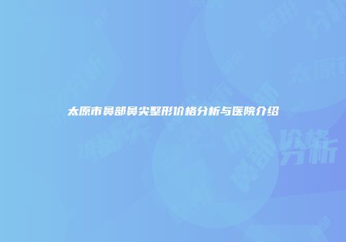 太原市鼻部鼻尖整形价格分析与医院介绍
