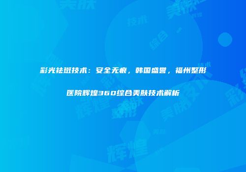 彩光祛斑技术：安全无痕，韩国盛誉，福州整形医院辉煌360综合美肤技术解析