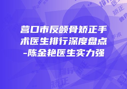 营口市反颌骨矫正手术医生排行深度盘点-陈金艳医生实力强