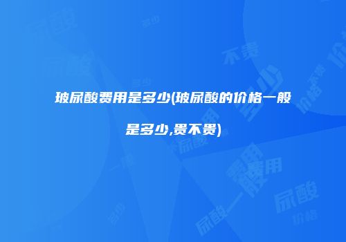 玻尿酸费用是多少(玻尿酸的价格一般是多少,贵不贵)