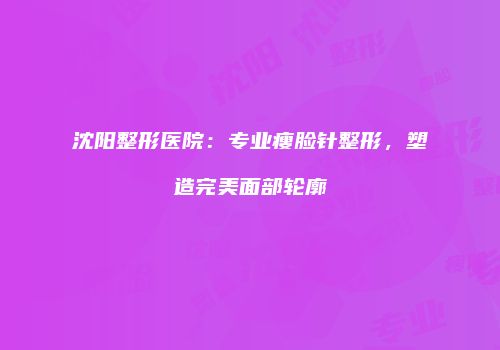 沈阳整形医院：专业瘦脸针整形，塑造完美面部轮廓