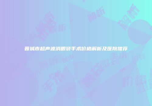 晋城市超声波消眼袋手术价格解析及医院推荐