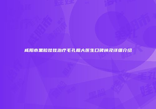 咸阳市黑脸娃娃治疗毛孔粗大医生口碑榜及详细介绍