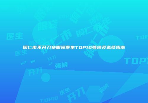 铜仁市不开刀祛眼袋医生TOP10强榜及选择指南
