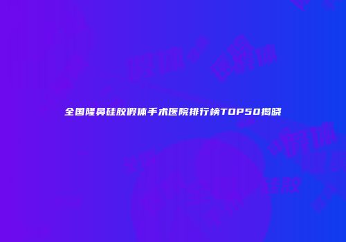 全国隆鼻硅胶假体手术医院排行榜TOP50揭晓