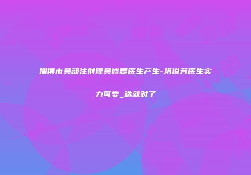 淄博市鼻部注射隆鼻修复医生产生-巩俊芳医生实力可靠_选就对了