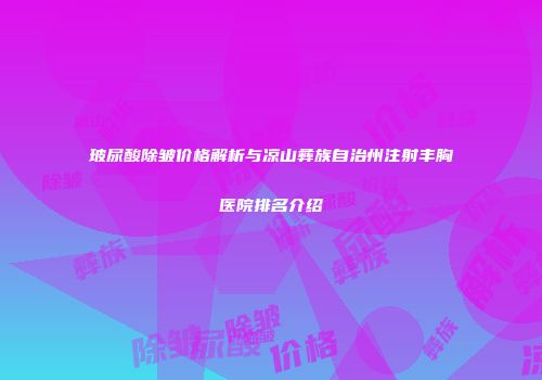玻尿酸除皱价格解析与凉山彝族自治州注射丰胸医院排名介绍