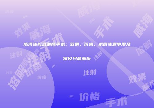 威海注射溶解酶手术：效果、价格、术后注意事项及常见问题解析
