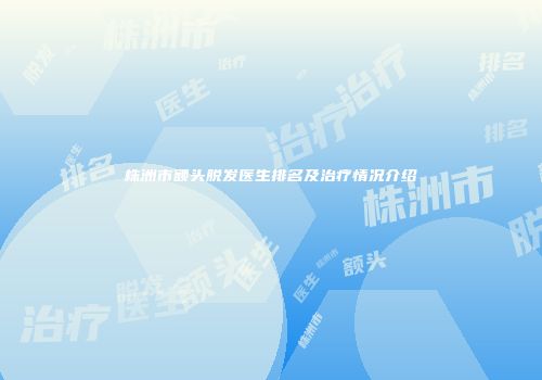 株洲市额头脱发医生排名及治疗情况介绍