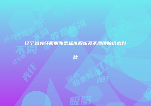 辽宁省光纤吸脂收费标准解析及不同医院价格对比