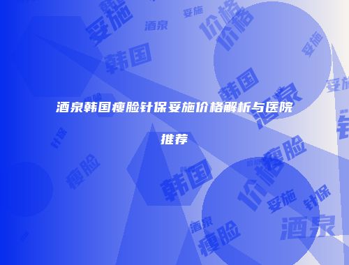 酒泉韩国瘦脸针保妥施价格解析与医院推荐